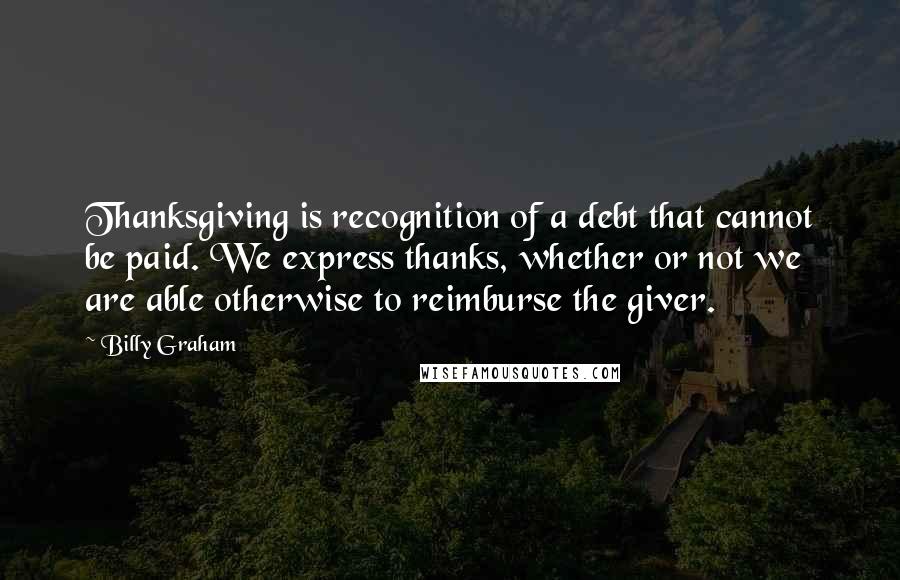 Billy Graham Quotes: Thanksgiving is recognition of a debt that cannot be paid. We express thanks, whether or not we are able otherwise to reimburse the giver.