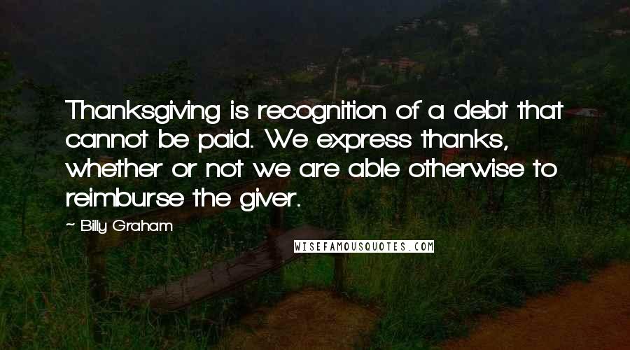 Billy Graham Quotes: Thanksgiving is recognition of a debt that cannot be paid. We express thanks, whether or not we are able otherwise to reimburse the giver.