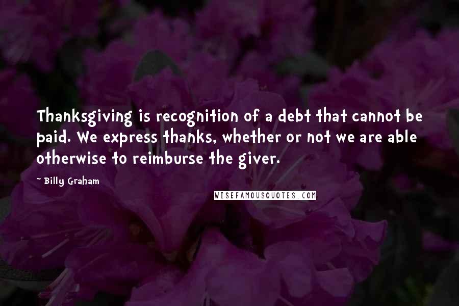 Billy Graham Quotes: Thanksgiving is recognition of a debt that cannot be paid. We express thanks, whether or not we are able otherwise to reimburse the giver.