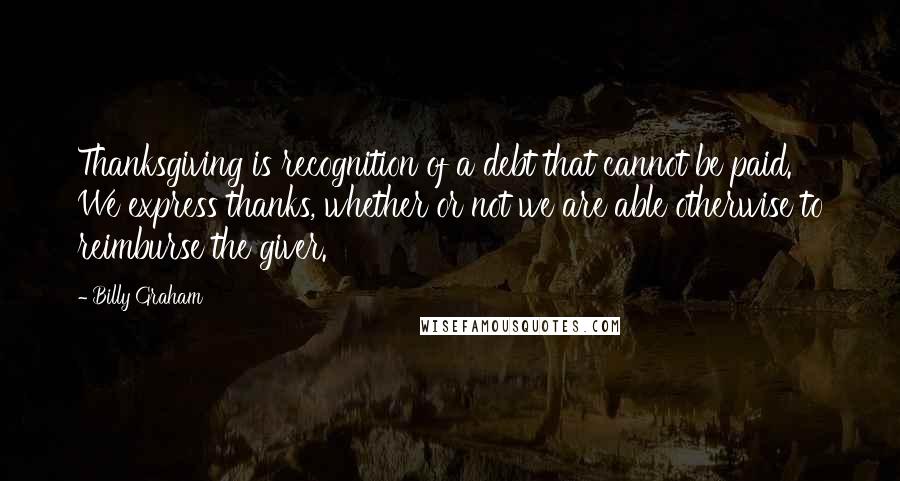 Billy Graham Quotes: Thanksgiving is recognition of a debt that cannot be paid. We express thanks, whether or not we are able otherwise to reimburse the giver.