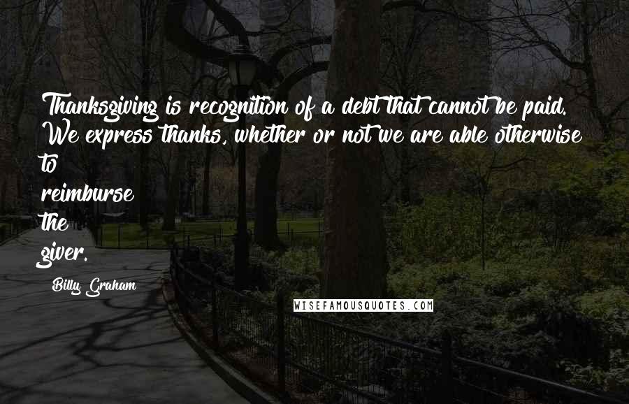 Billy Graham Quotes: Thanksgiving is recognition of a debt that cannot be paid. We express thanks, whether or not we are able otherwise to reimburse the giver.