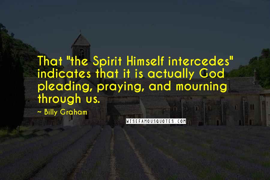 Billy Graham Quotes: That "the Spirit Himself intercedes" indicates that it is actually God pleading, praying, and mourning through us.