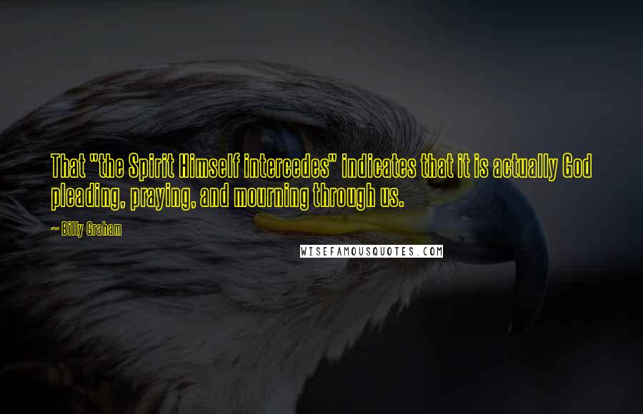 Billy Graham Quotes: That "the Spirit Himself intercedes" indicates that it is actually God pleading, praying, and mourning through us.