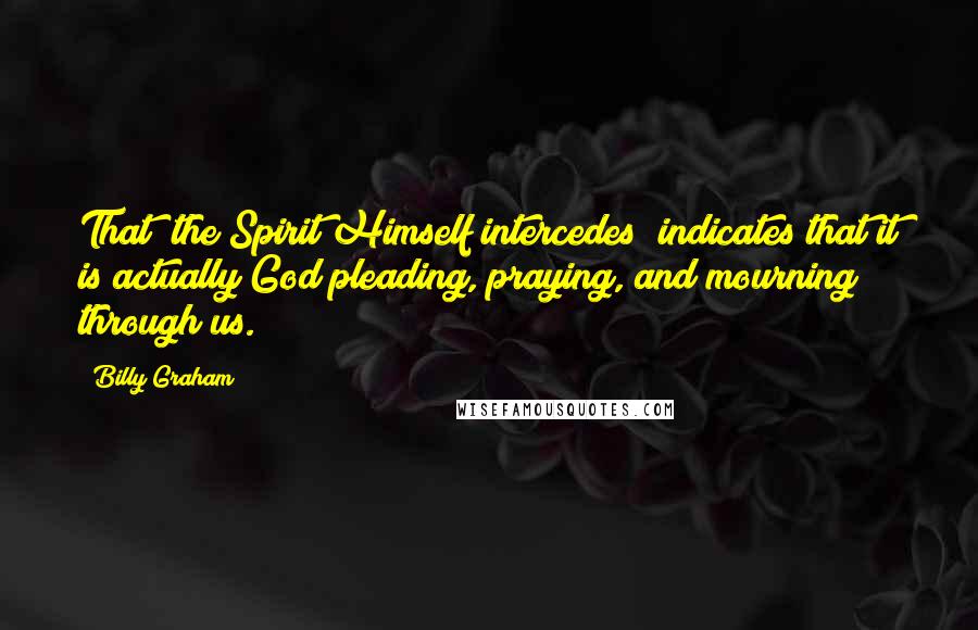 Billy Graham Quotes: That "the Spirit Himself intercedes" indicates that it is actually God pleading, praying, and mourning through us.