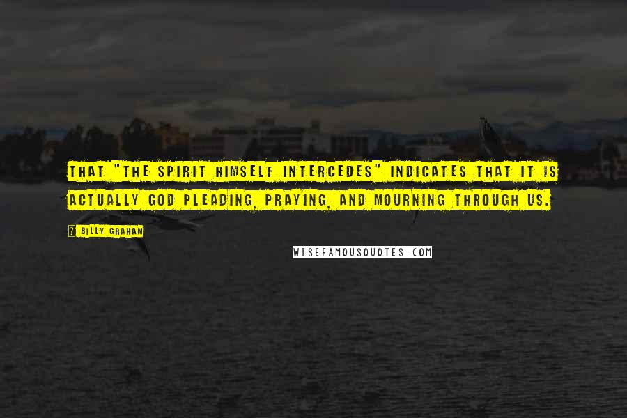 Billy Graham Quotes: That "the Spirit Himself intercedes" indicates that it is actually God pleading, praying, and mourning through us.