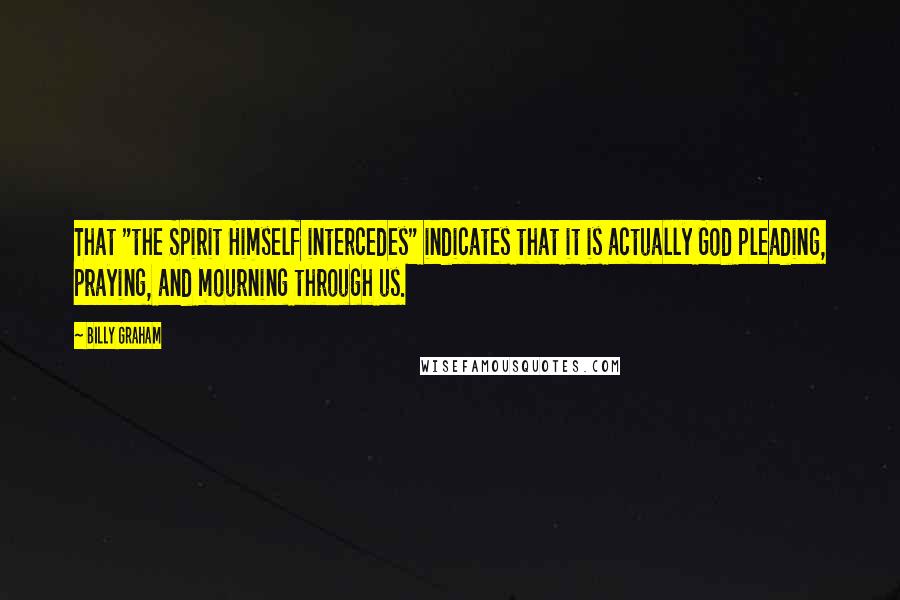 Billy Graham Quotes: That "the Spirit Himself intercedes" indicates that it is actually God pleading, praying, and mourning through us.