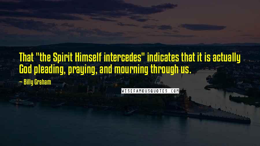 Billy Graham Quotes: That "the Spirit Himself intercedes" indicates that it is actually God pleading, praying, and mourning through us.