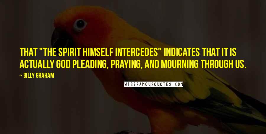 Billy Graham Quotes: That "the Spirit Himself intercedes" indicates that it is actually God pleading, praying, and mourning through us.