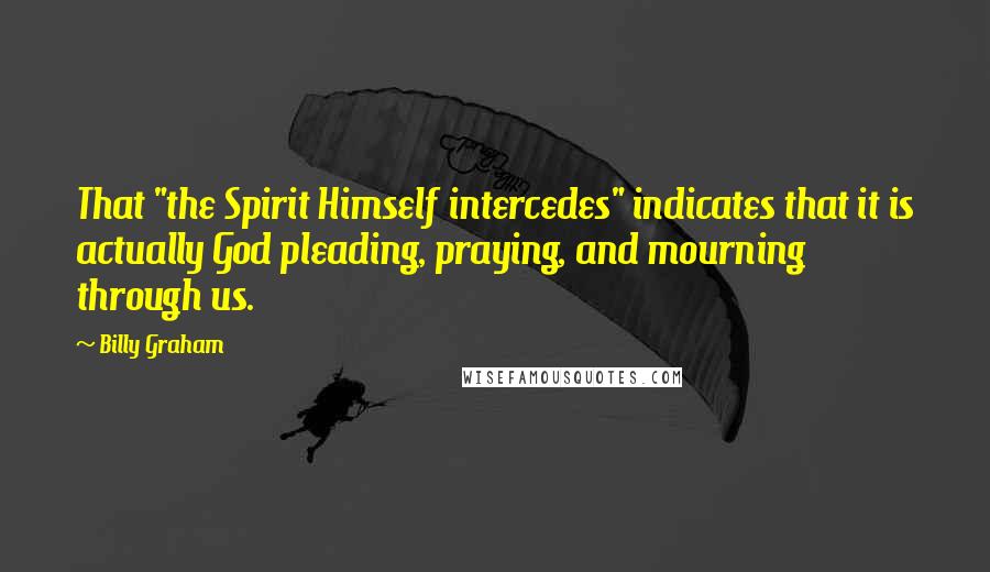 Billy Graham Quotes: That "the Spirit Himself intercedes" indicates that it is actually God pleading, praying, and mourning through us.