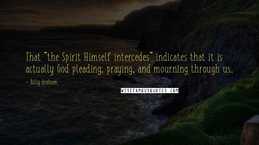 Billy Graham Quotes: That "the Spirit Himself intercedes" indicates that it is actually God pleading, praying, and mourning through us.