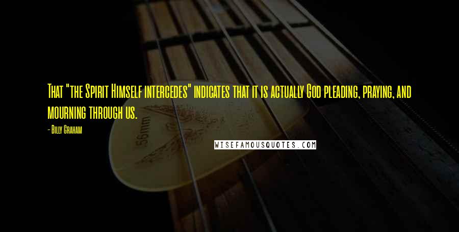 Billy Graham Quotes: That "the Spirit Himself intercedes" indicates that it is actually God pleading, praying, and mourning through us.