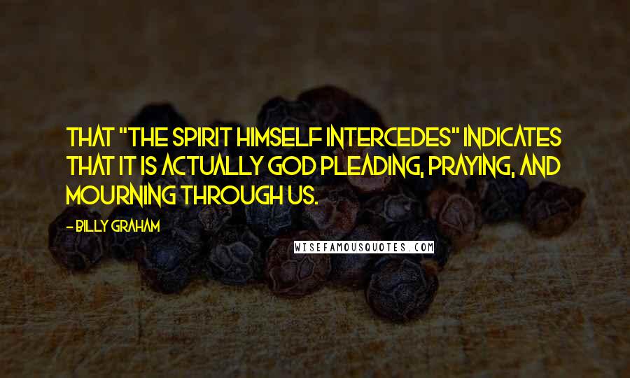 Billy Graham Quotes: That "the Spirit Himself intercedes" indicates that it is actually God pleading, praying, and mourning through us.