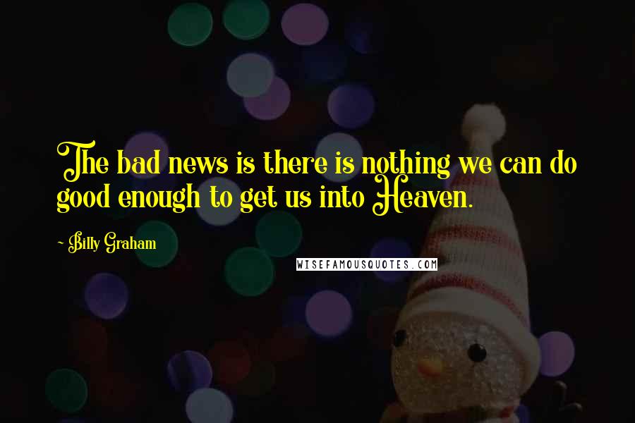Billy Graham Quotes: The bad news is there is nothing we can do good enough to get us into Heaven.