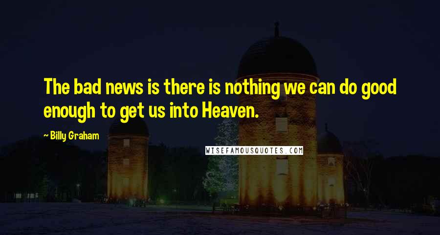 Billy Graham Quotes: The bad news is there is nothing we can do good enough to get us into Heaven.