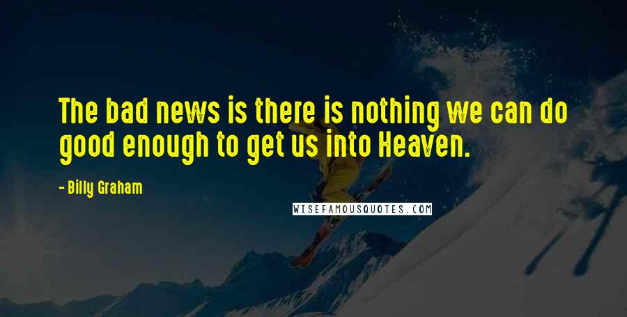 Billy Graham Quotes: The bad news is there is nothing we can do good enough to get us into Heaven.