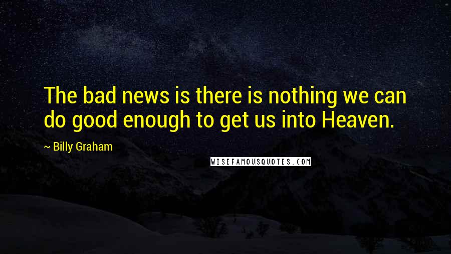 Billy Graham Quotes: The bad news is there is nothing we can do good enough to get us into Heaven.