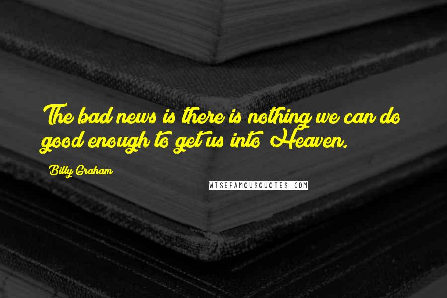 Billy Graham Quotes: The bad news is there is nothing we can do good enough to get us into Heaven.