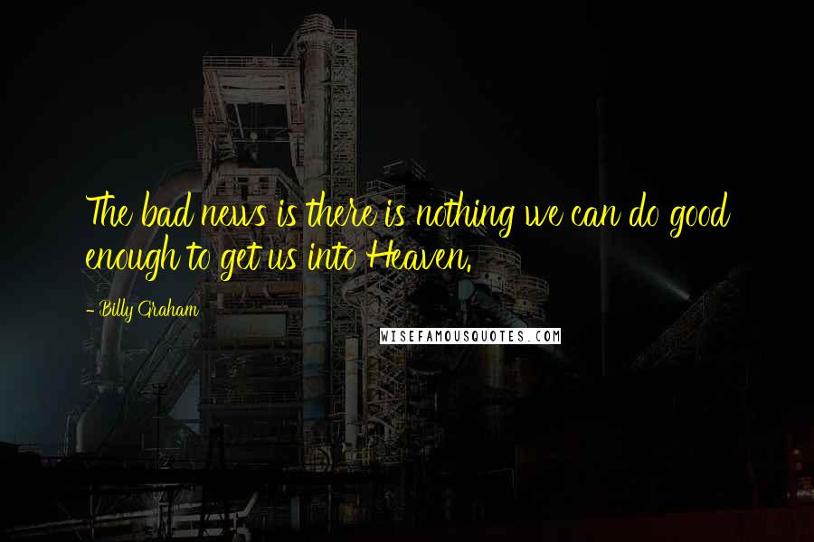 Billy Graham Quotes: The bad news is there is nothing we can do good enough to get us into Heaven.