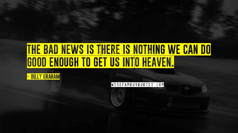 Billy Graham Quotes: The bad news is there is nothing we can do good enough to get us into Heaven.