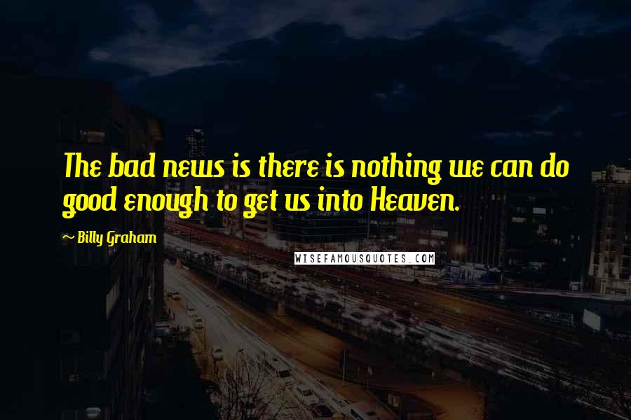 Billy Graham Quotes: The bad news is there is nothing we can do good enough to get us into Heaven.