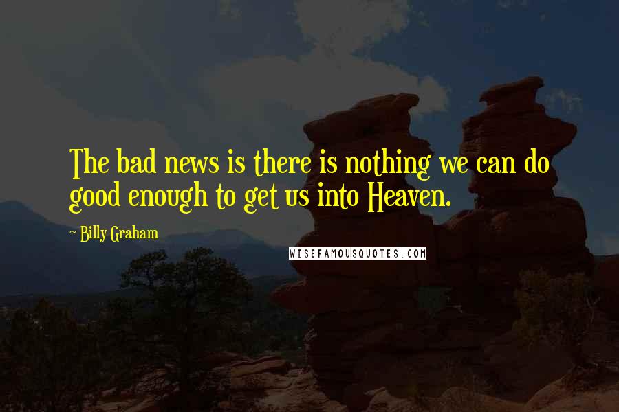 Billy Graham Quotes: The bad news is there is nothing we can do good enough to get us into Heaven.