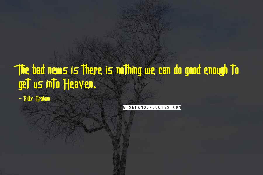Billy Graham Quotes: The bad news is there is nothing we can do good enough to get us into Heaven.