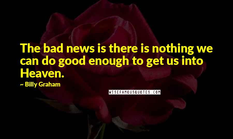 Billy Graham Quotes: The bad news is there is nothing we can do good enough to get us into Heaven.