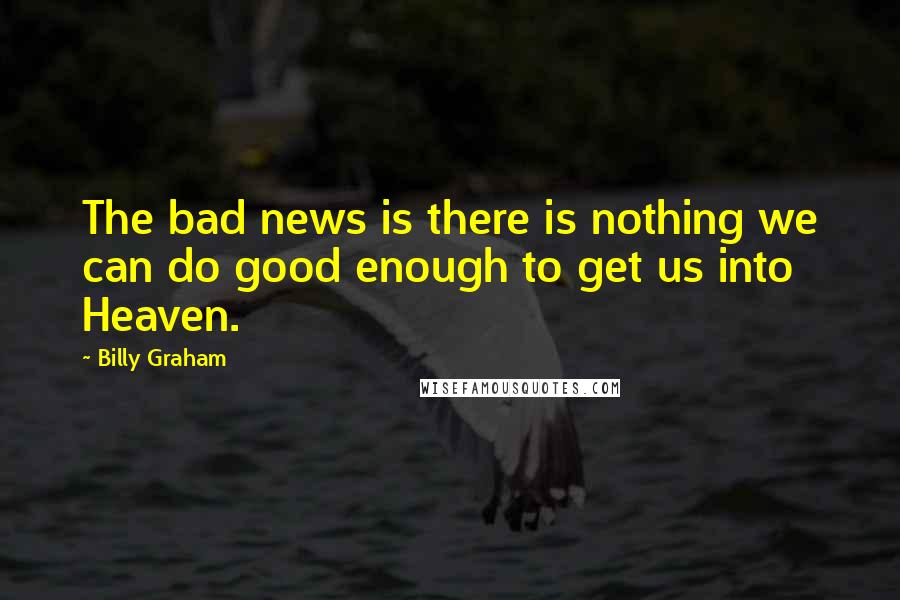 Billy Graham Quotes: The bad news is there is nothing we can do good enough to get us into Heaven.