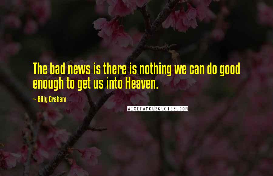 Billy Graham Quotes: The bad news is there is nothing we can do good enough to get us into Heaven.