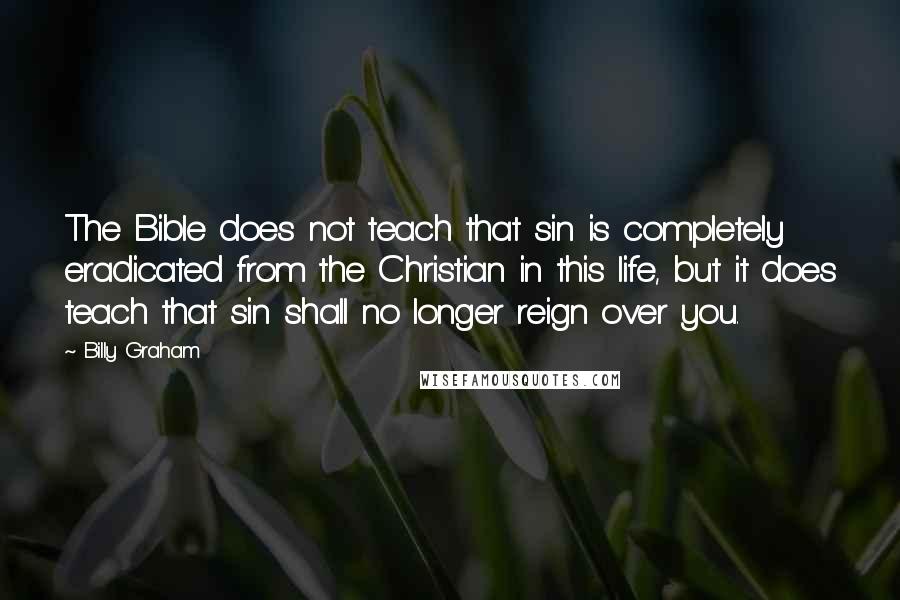 Billy Graham Quotes: The Bible does not teach that sin is completely eradicated from the Christian in this life, but it does teach that sin shall no longer reign over you.