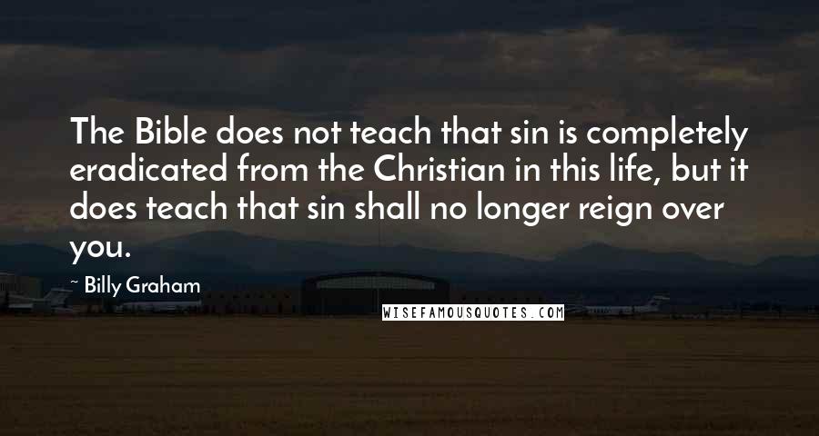 Billy Graham Quotes: The Bible does not teach that sin is completely eradicated from the Christian in this life, but it does teach that sin shall no longer reign over you.