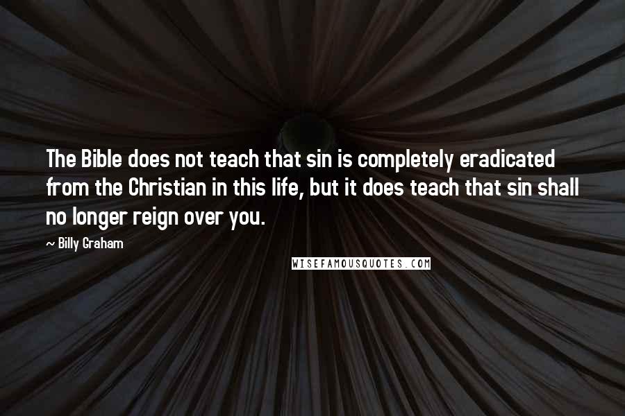 Billy Graham Quotes: The Bible does not teach that sin is completely eradicated from the Christian in this life, but it does teach that sin shall no longer reign over you.