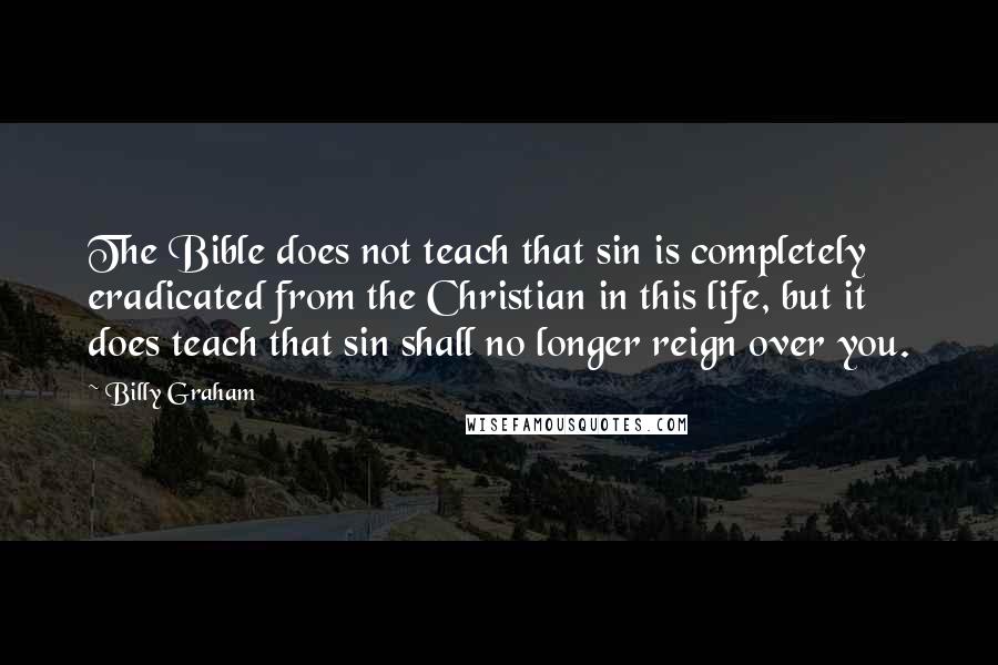 Billy Graham Quotes: The Bible does not teach that sin is completely eradicated from the Christian in this life, but it does teach that sin shall no longer reign over you.