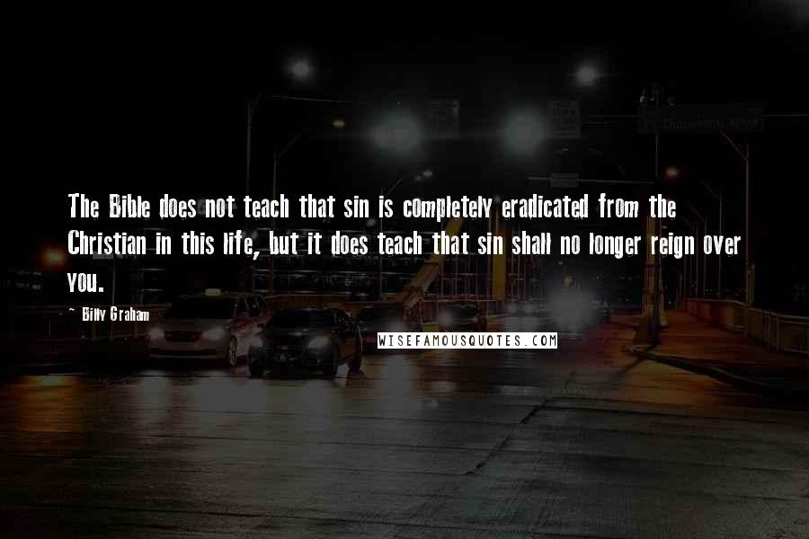 Billy Graham Quotes: The Bible does not teach that sin is completely eradicated from the Christian in this life, but it does teach that sin shall no longer reign over you.