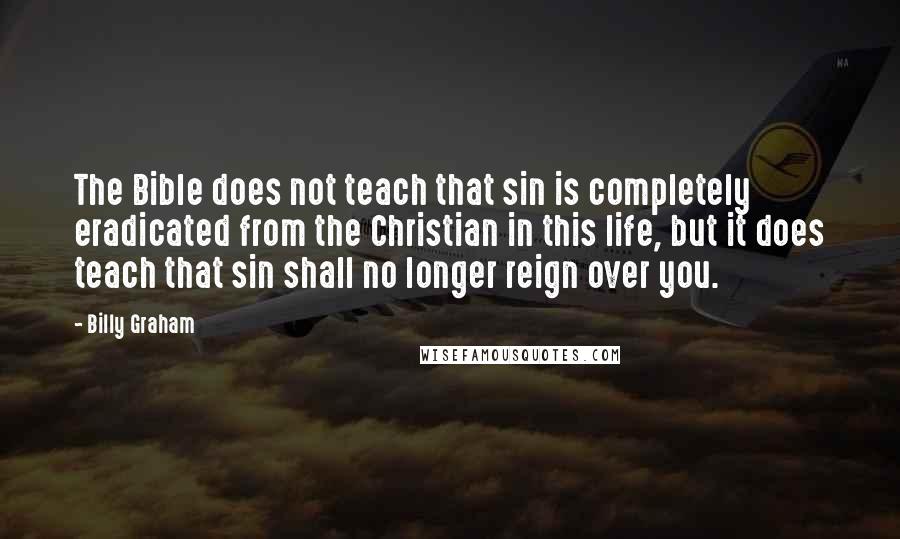 Billy Graham Quotes: The Bible does not teach that sin is completely eradicated from the Christian in this life, but it does teach that sin shall no longer reign over you.