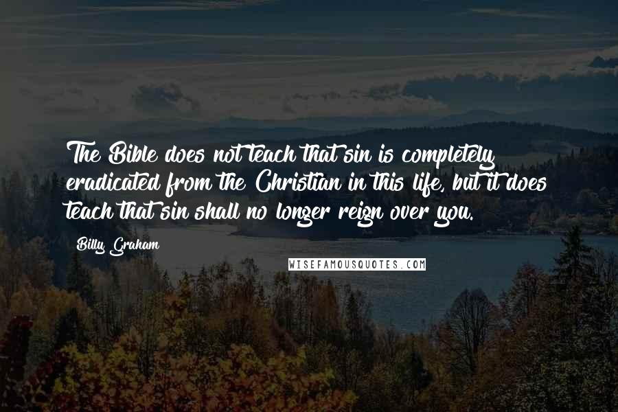 Billy Graham Quotes: The Bible does not teach that sin is completely eradicated from the Christian in this life, but it does teach that sin shall no longer reign over you.