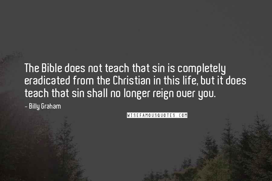 Billy Graham Quotes: The Bible does not teach that sin is completely eradicated from the Christian in this life, but it does teach that sin shall no longer reign over you.