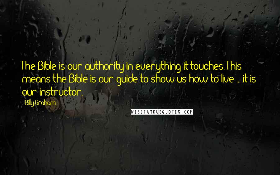 Billy Graham Quotes: The Bible is our authority in everything it touches. This means the Bible is our guide to show us how to live ... it is our instructor.