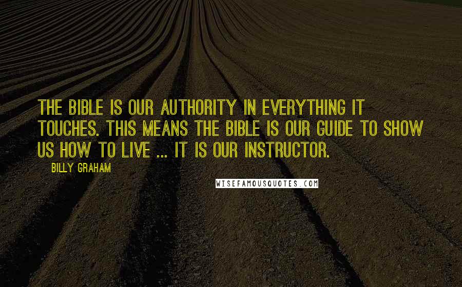 Billy Graham Quotes: The Bible is our authority in everything it touches. This means the Bible is our guide to show us how to live ... it is our instructor.