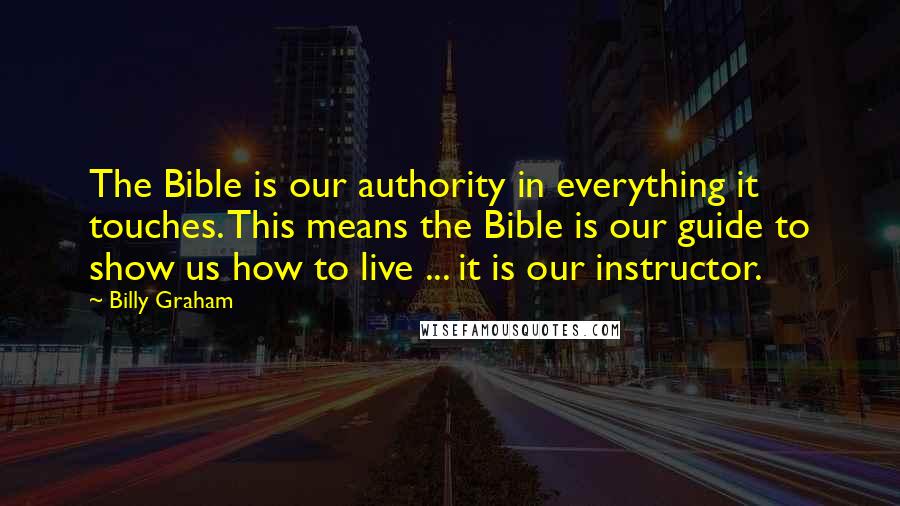 Billy Graham Quotes: The Bible is our authority in everything it touches. This means the Bible is our guide to show us how to live ... it is our instructor.