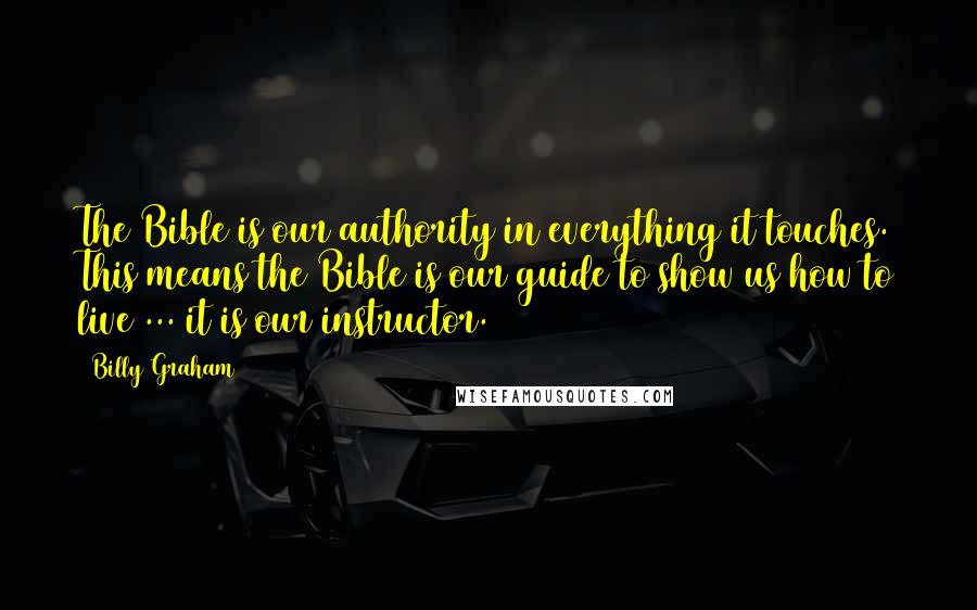 Billy Graham Quotes: The Bible is our authority in everything it touches. This means the Bible is our guide to show us how to live ... it is our instructor.