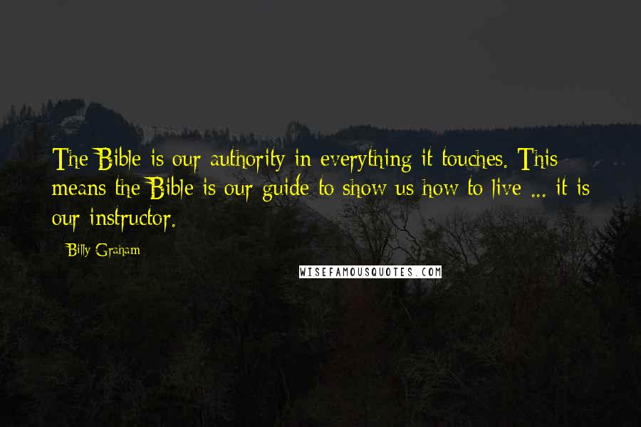 Billy Graham Quotes: The Bible is our authority in everything it touches. This means the Bible is our guide to show us how to live ... it is our instructor.