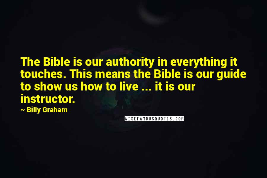 Billy Graham Quotes: The Bible is our authority in everything it touches. This means the Bible is our guide to show us how to live ... it is our instructor.