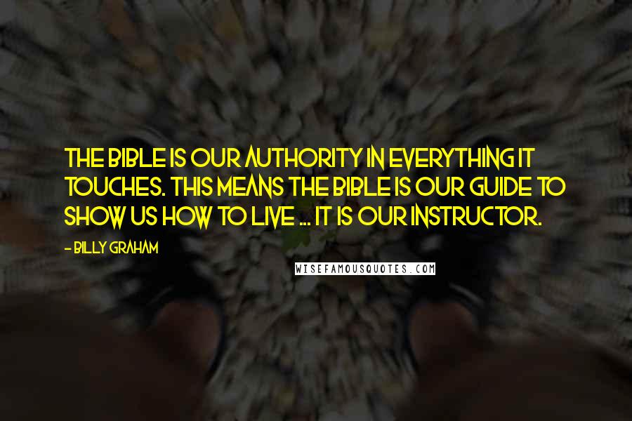 Billy Graham Quotes: The Bible is our authority in everything it touches. This means the Bible is our guide to show us how to live ... it is our instructor.