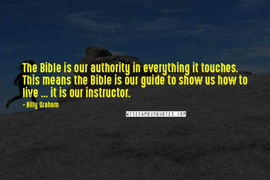 Billy Graham Quotes: The Bible is our authority in everything it touches. This means the Bible is our guide to show us how to live ... it is our instructor.