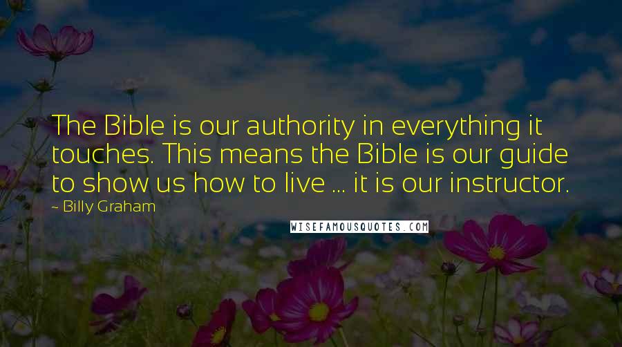 Billy Graham Quotes: The Bible is our authority in everything it touches. This means the Bible is our guide to show us how to live ... it is our instructor.