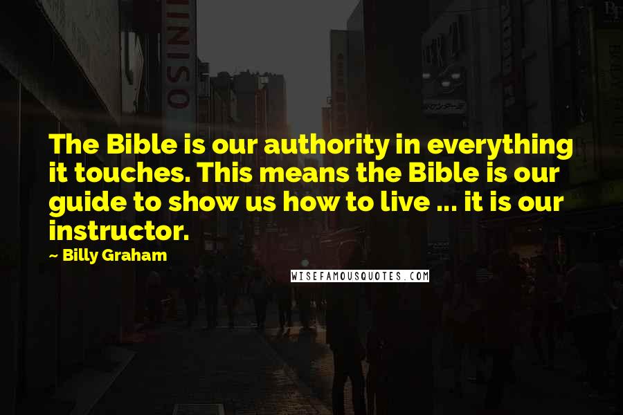 Billy Graham Quotes: The Bible is our authority in everything it touches. This means the Bible is our guide to show us how to live ... it is our instructor.