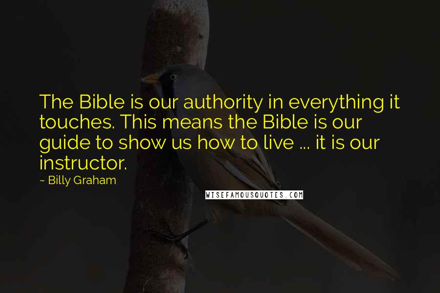 Billy Graham Quotes: The Bible is our authority in everything it touches. This means the Bible is our guide to show us how to live ... it is our instructor.