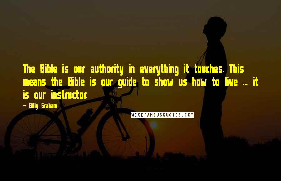 Billy Graham Quotes: The Bible is our authority in everything it touches. This means the Bible is our guide to show us how to live ... it is our instructor.