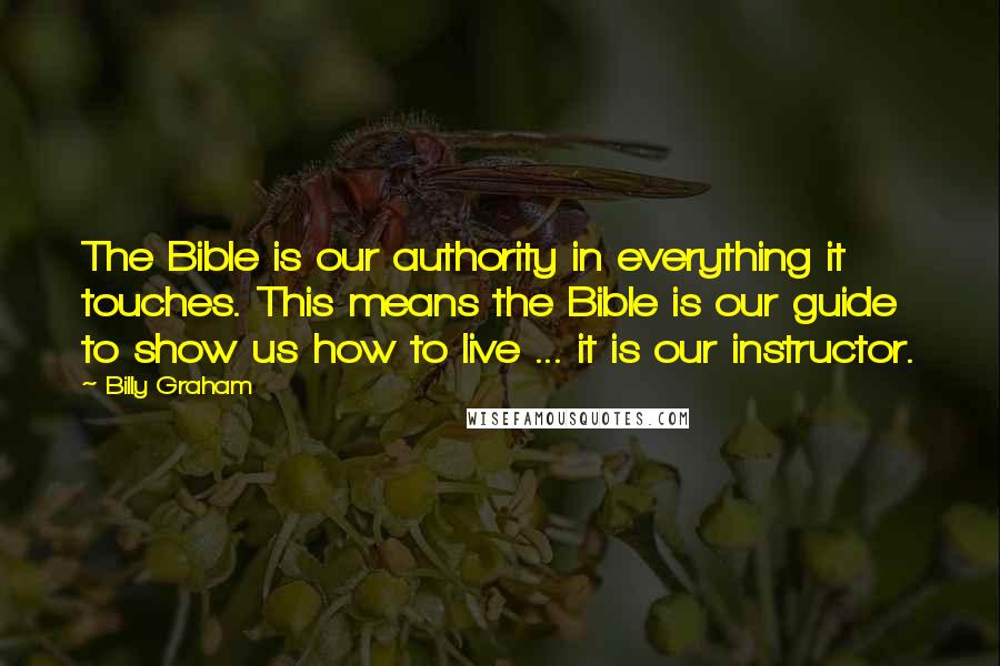 Billy Graham Quotes: The Bible is our authority in everything it touches. This means the Bible is our guide to show us how to live ... it is our instructor.